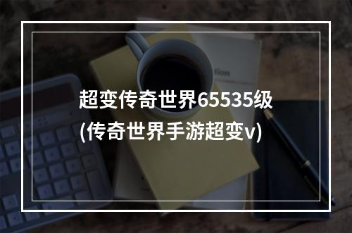 超变传奇世界65535级(传奇世界手游超变v)