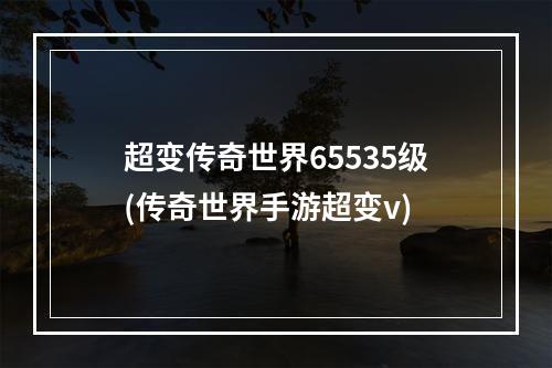 超变传奇世界65535级(传奇世界手游超变v)