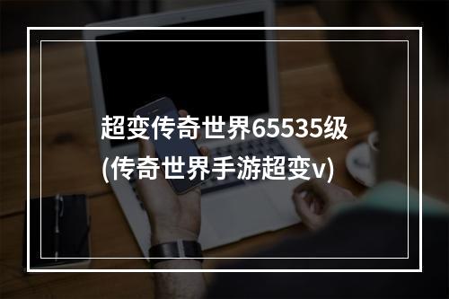 超变传奇世界65535级(传奇世界手游超变v)