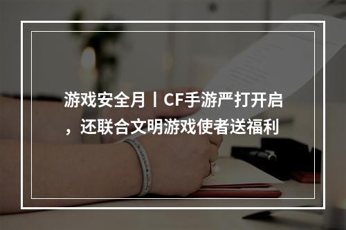 游戏安全月丨CF手游严打开启，还联合文明游戏使者送福利