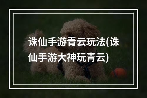 诛仙手游青云玩法(诛仙手游大神玩青云)