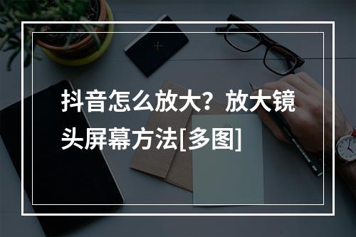 抖音怎么放大？放大镜头屏幕方法[多图]