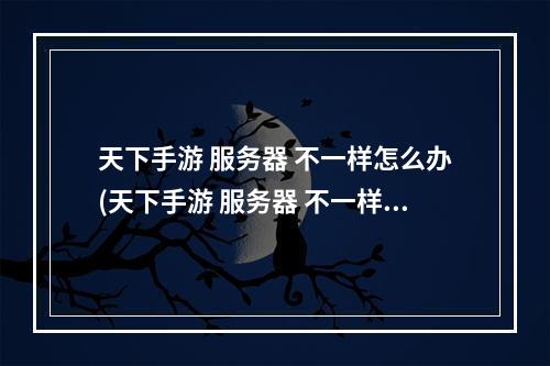 天下手游 服务器 不一样怎么办(天下手游 服务器 不一样)