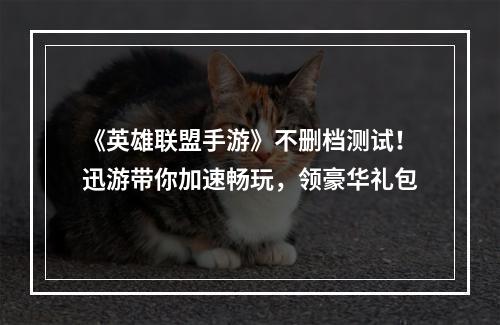 《英雄联盟手游》不删档测试！迅游带你加速畅玩，领豪华礼包