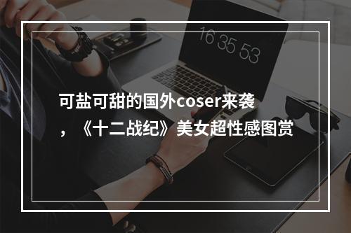 可盐可甜的国外coser来袭，《十二战纪》美女超性感图赏