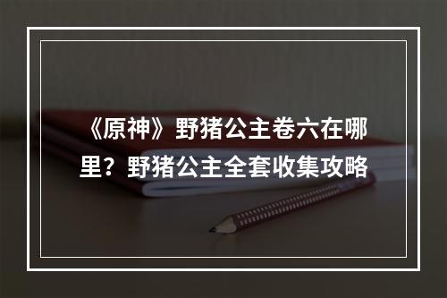 《原神》野猪公主卷六在哪里？野猪公主全套收集攻略