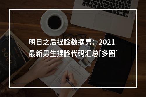 明日之后捏脸数据男：2021最新男生捏脸代码汇总[多图]