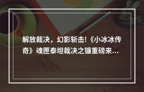 解放裁决，幻影斩击!《小冰冰传奇》魂匣泰坦裁决之镰重磅来袭!