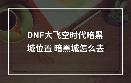 DNF大飞空时代暗黑城位置 暗黑城怎么去