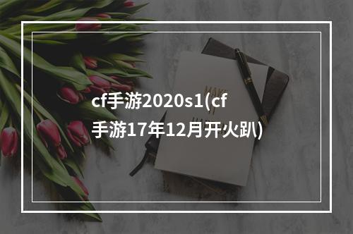 cf手游2020s1(cf手游17年12月开火趴)