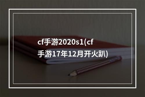 cf手游2020s1(cf手游17年12月开火趴)