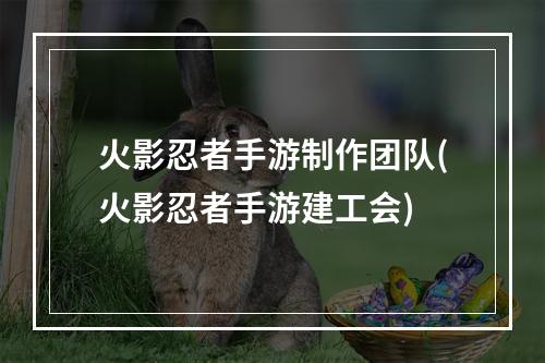 火影忍者手游制作团队(火影忍者手游建工会)