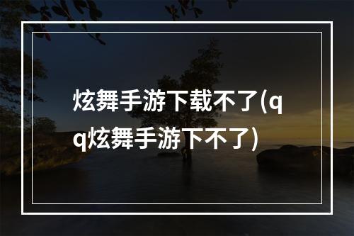 炫舞手游下载不了(qq炫舞手游下不了)