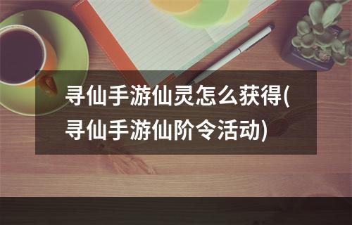 寻仙手游仙灵怎么获得(寻仙手游仙阶令活动)