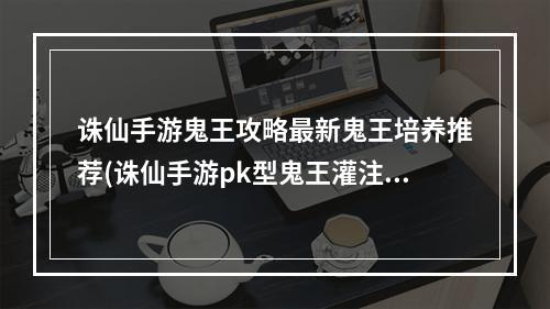 诛仙手游鬼王攻略最新鬼王培养推荐(诛仙手游pk型鬼王灌注)