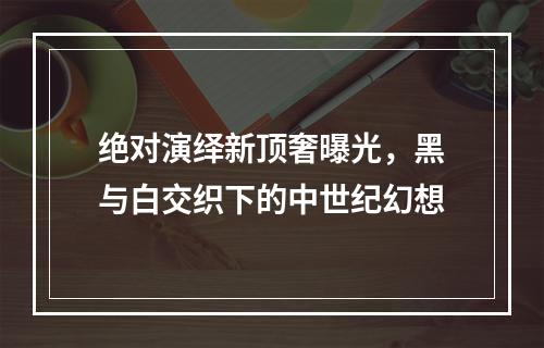 绝对演绎新顶奢曝光，黑与白交织下的中世纪幻想