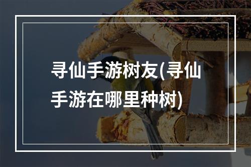 寻仙手游树友(寻仙手游在哪里种树)