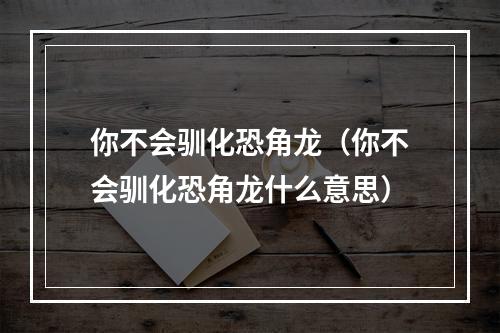 你不会驯化恐角龙（你不会驯化恐角龙什么意思）