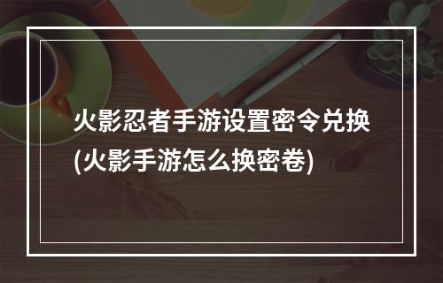 火影忍者手游设置密令兑换(火影手游怎么换密卷)