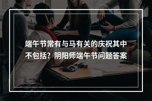 端午节常有与马有关的庆祝其中不包括？阴阳师端午节问题答案