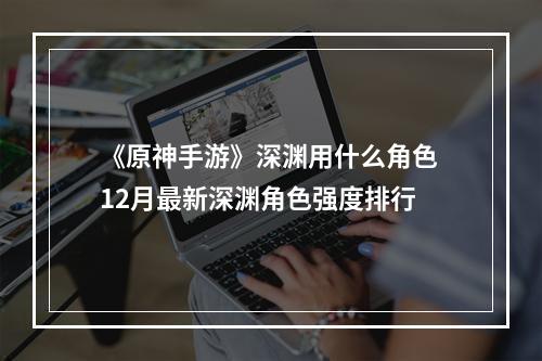 《原神手游》深渊用什么角色 12月最新深渊角色强度排行