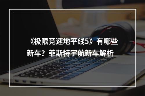 《极限竞速地平线5》有哪些新车？菲斯特宇航新车解析