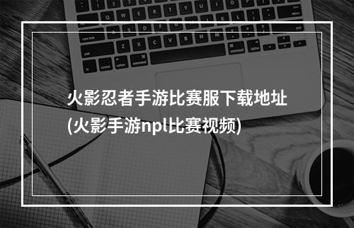 火影忍者手游比赛服下载地址(火影手游npl比赛视频)