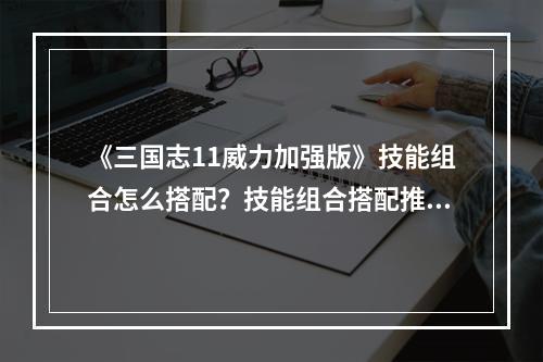 《三国志11威力加强版》技能组合怎么搭配？技能组合搭配推荐