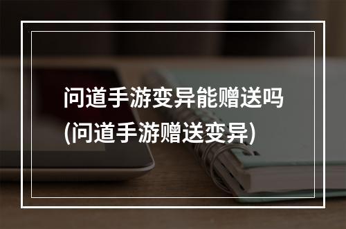 问道手游变异能赠送吗(问道手游赠送变异)