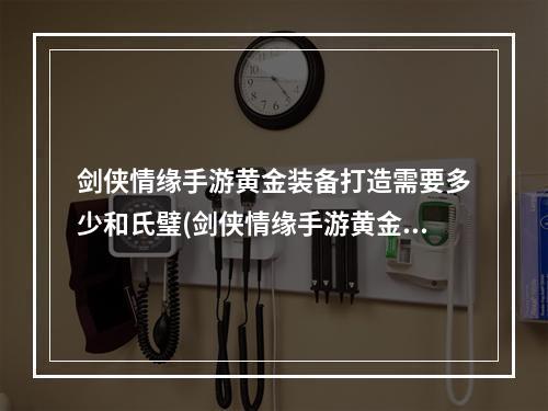 剑侠情缘手游黄金装备打造需要多少和氏璧(剑侠情缘手游黄金武器图谱)