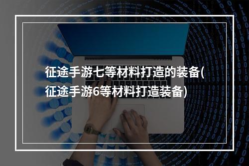 征途手游七等材料打造的装备(征途手游6等材料打造装备)