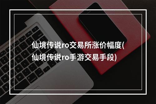 仙境传说ro交易所涨价幅度(仙境传说ro手游交易手段)