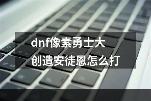 dnf像素勇士大创造安徒恩怎么打