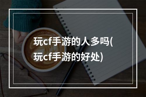 玩cf手游的人多吗(玩cf手游的好处)