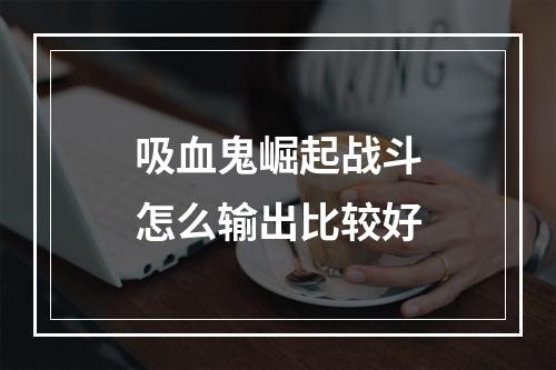 吸血鬼崛起战斗怎么输出比较好