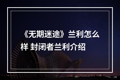 《无期迷途》兰利怎么样 封闭者兰利介绍