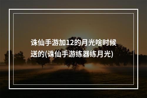 诛仙手游加12的月光啥时候送的(诛仙手游练器练月光)