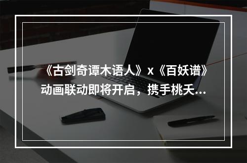 《古剑奇谭木语人》x《百妖谱》动画联动即将开启，携手桃夭一起探索偃术世界