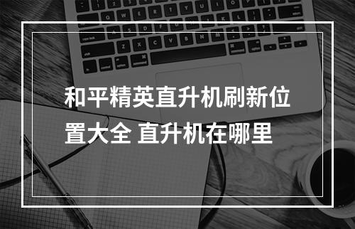 和平精英直升机刷新位置大全 直升机在哪里