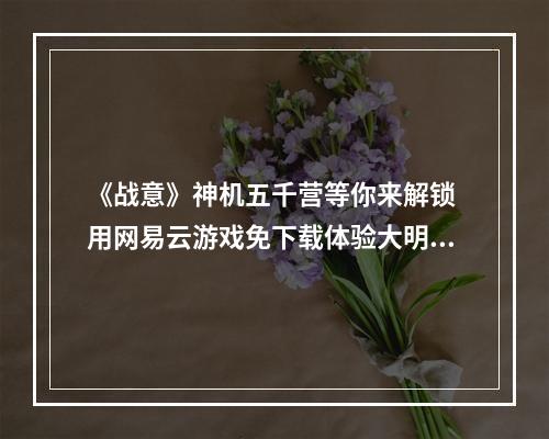 《战意》神机五千营等你来解锁 用网易云游戏免下载体验大明黑科技