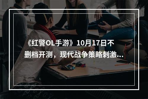 《红警OL手游》10月17日不删档开测，现代战争策略刺激来袭！