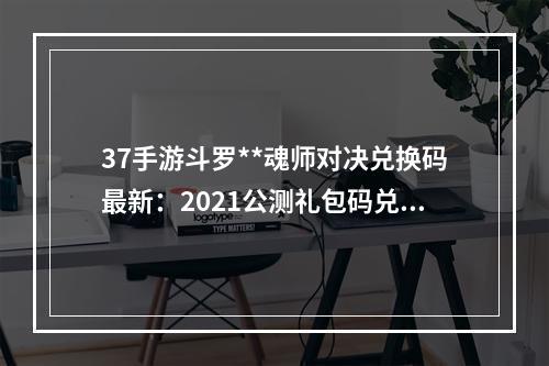 37手游斗罗**魂师对决兑换码最新：2021公测礼包码兑换码大全[多图]