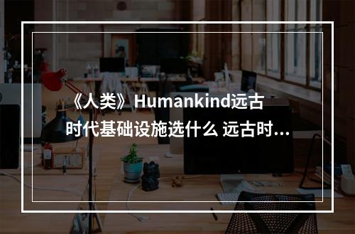 《人类》Humankind远古时代基础设施选什么 远古时代设施选择指南