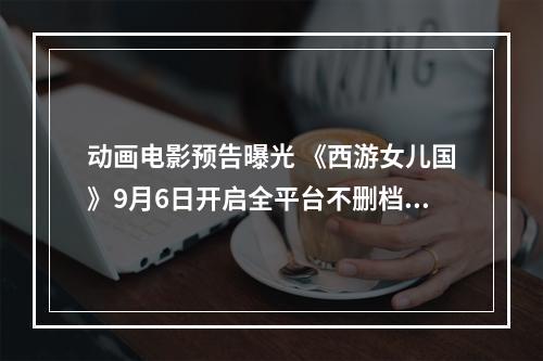 动画电影预告曝光 《西游女儿国》9月6日开启全平台不删档测试！