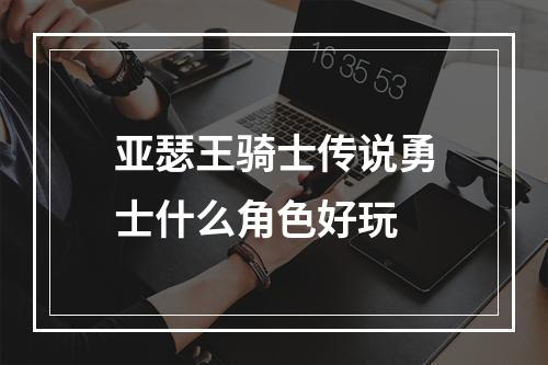 亚瑟王骑士传说勇士什么角色好玩