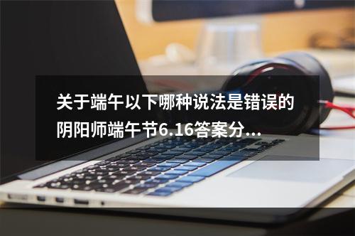 关于端午以下哪种说法是错误的 阴阳师端午节6.16答案分享