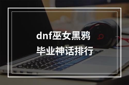 dnf巫女黑鸦毕业神话排行