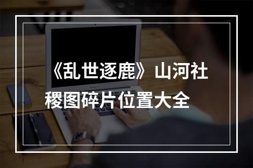 《乱世逐鹿》山河社稷图碎片位置大全