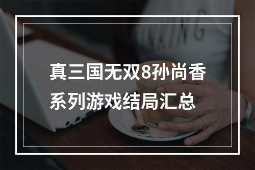 真三国无双8孙尚香系列游戏结局汇总