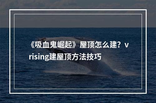 《吸血鬼崛起》屋顶怎么建？v rising建屋顶方法技巧